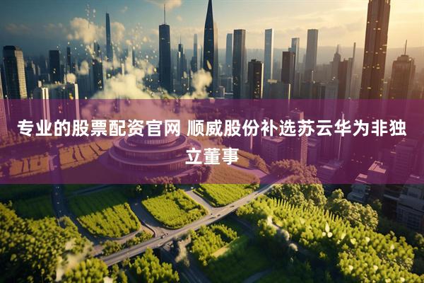 专业的股票配资官网 顺威股份补选苏云华为非独立董事