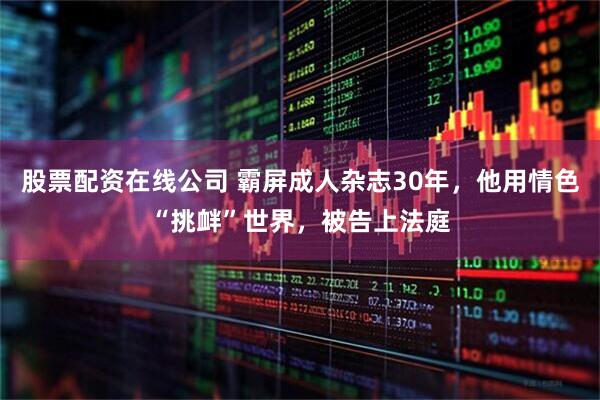 股票配资在线公司 霸屏成人杂志30年，他用情色“挑衅”世界，被告上法庭