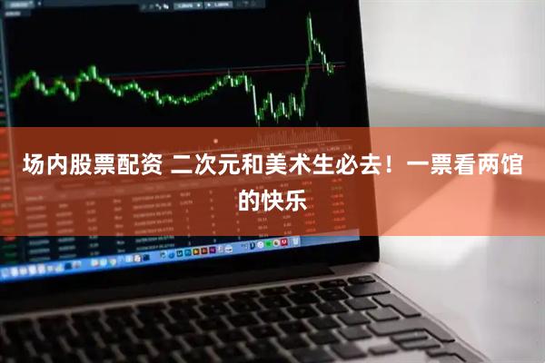 场内股票配资 二次元和美术生必去！一票看两馆的快乐
