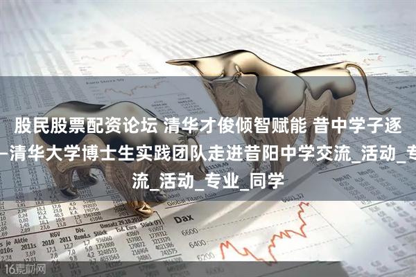 股民股票配资论坛 清华才俊倾智赋能 昔中学子逐梦扬帆——清华大学博士生实践团队走进昔阳中学交流_活动_专业_同学