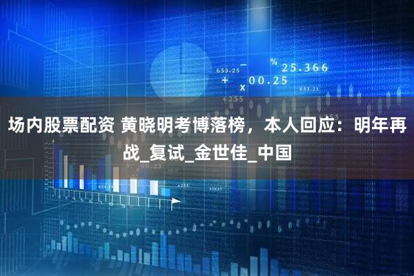 场内股票配资 黄晓明考博落榜，本人回应：明年再战_复试_金世佳_中国