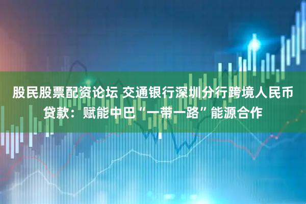 股民股票配资论坛 交通银行深圳分行跨境人民币贷款：赋能中巴“一带一路”能源合作