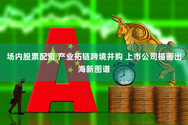 场内股票配资 产业拓链跨境并购 上市公司描画出海新图谱
