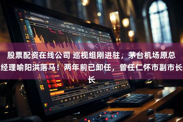 股票配资在线公司 巡视组刚进驻，茅台机场原总经理喻阳洪落马！两年前已卸任，曾任仁怀市副市长