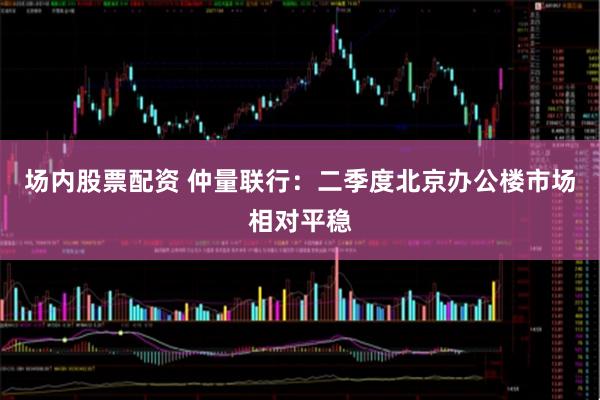 场内股票配资 仲量联行：二季度北京办公楼市场相对平稳