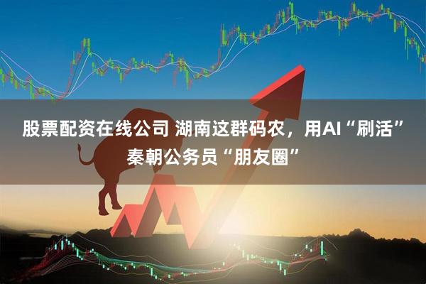 股票配资在线公司 湖南这群码农，用AI“刷活”秦朝公务员“朋友圈”
