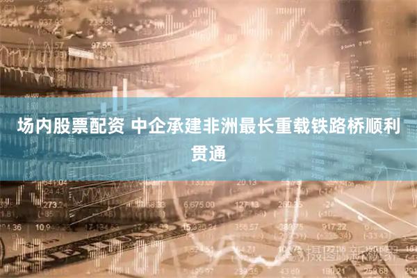 场内股票配资 中企承建非洲最长重载铁路桥顺利贯通
