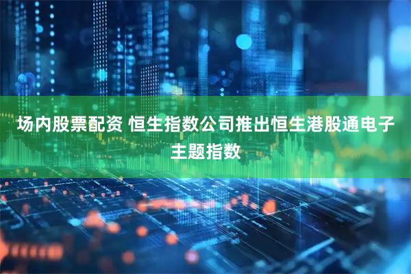 场内股票配资 恒生指数公司推出恒生港股通电子主题指数