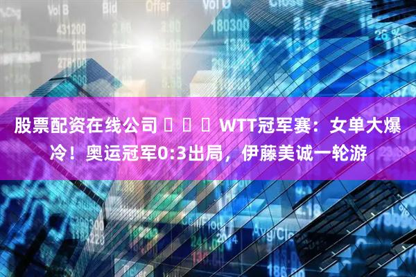 股票配资在线公司 ​​​WTT冠军赛：女单大爆冷！奥运冠军0:3出局，伊藤美诚一轮游