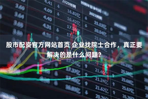股市配资官方网站首页 企业找院士合作，真正要解决的是什么问题？