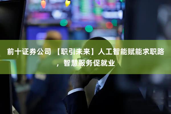 前十证券公司 【职引未来】人工智能赋能求职路，智慧服务促就业