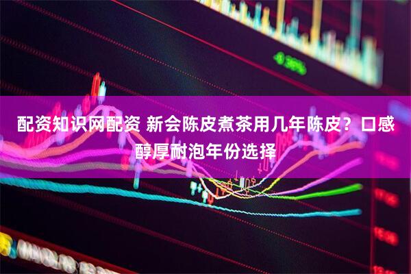 配资知识网配资 新会陈皮煮茶用几年陈皮？口感醇厚耐泡年份选择